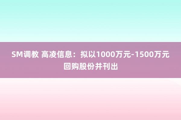 SM调教 高凌信息：拟以1000万元-1500万元回购股份并刊出