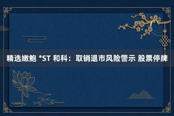 精选嫩鲍 *ST 和科：取销退市风险警示 股票停牌