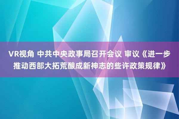 VR视角 中共中央政事局召开会议 审议《进一步推动西部大拓荒酿成新神志的些许政策规律》