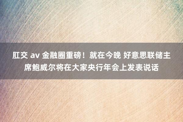肛交 av 金融圈重磅！就在今晚 好意思联储主席鲍威尔将在大家央行年会上发表说话
