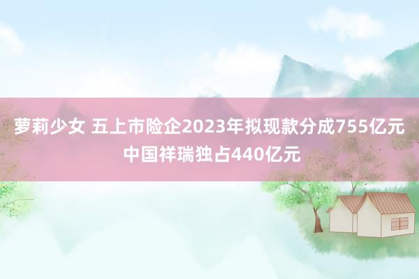 萝莉少女 五上市险企2023年拟现款分成755亿元 中国祥瑞独占440亿元