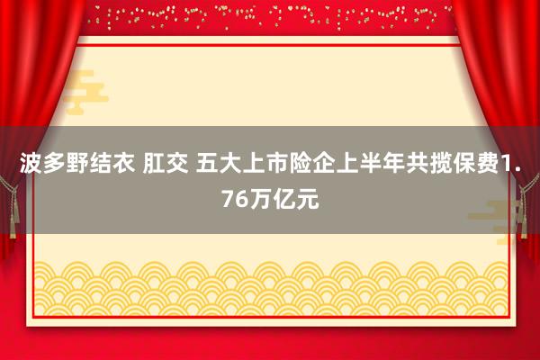 波多野结衣 肛交 五大上市险企上半年共揽保费1.76万亿元