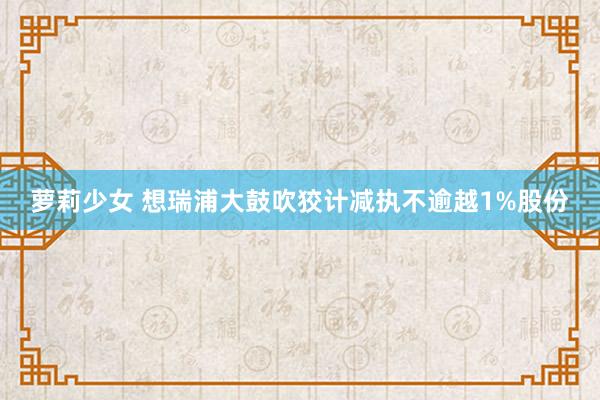 萝莉少女 想瑞浦大鼓吹狡计减执不逾越1%股份