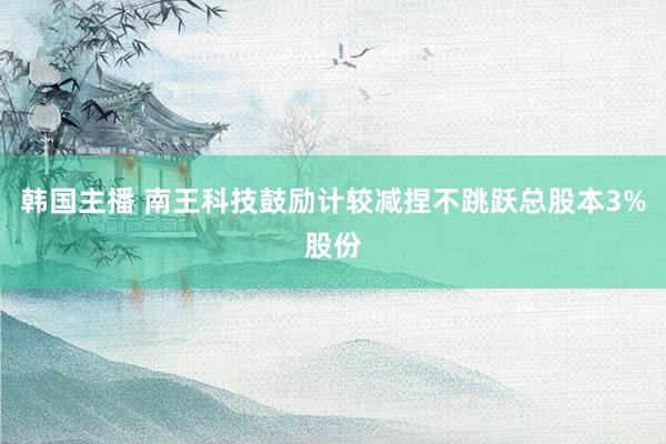 韩国主播 南王科技鼓励计较减捏不跳跃总股本3%股份