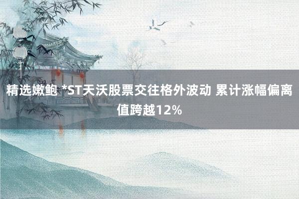 精选嫩鲍 *ST天沃股票交往格外波动 累计涨幅偏离值跨越12%