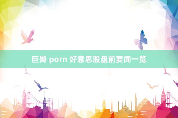 巨臀 porn 好意思股盘前要闻一览