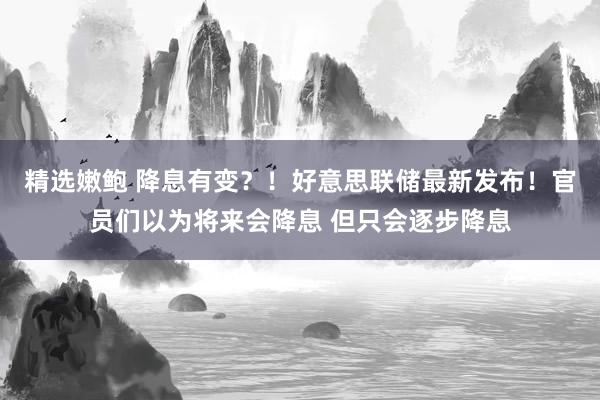 精选嫩鲍 降息有变？！好意思联储最新发布！官员们以为将来会降息 但只会逐步降息