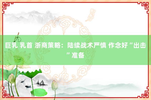 巨乳 乳首 浙商策略：陆续战术严慎 作念好“出击”准备
