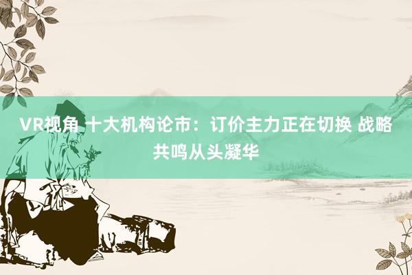 VR视角 十大机构论市：订价主力正在切换 战略共鸣从头凝华
