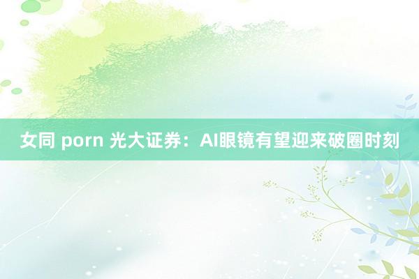 女同 porn 光大证券：AI眼镜有望迎来破圈时刻