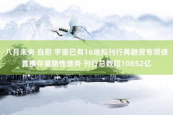 八月未央 自慰 宇宙已有16地拟刊行再融资专项债置换存量隐性债务 刊行总数超10852亿