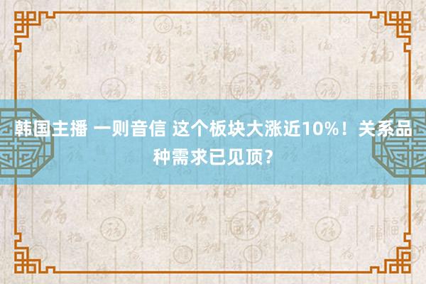 韩国主播 一则音信 这个板块大涨近10%！关系品种需求已见顶？