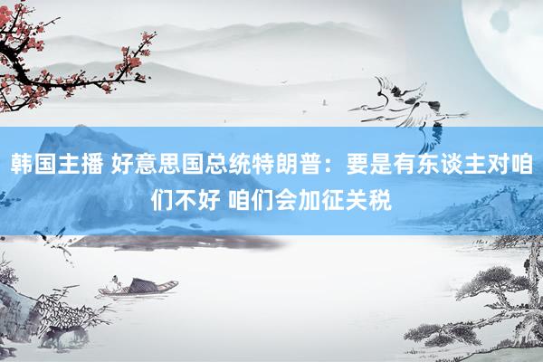 韩国主播 好意思国总统特朗普：要是有东谈主对咱们不好 咱们会加征关税