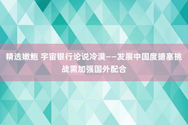 精选嫩鲍 宇宙银行论说冷漠——发展中国度搪塞挑战需加强国外配合