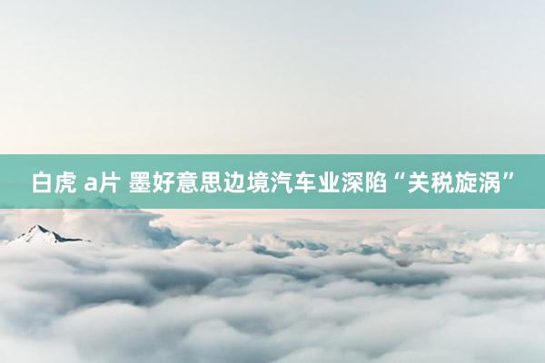 白虎 a片 墨好意思边境汽车业深陷“关税旋涡”