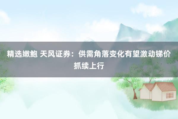 精选嫩鲍 天风证券：供需角落变化有望激动锑价抓续上行