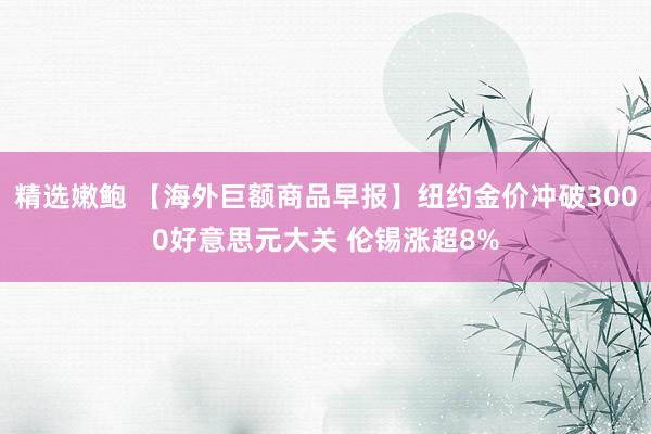 精选嫩鲍 【海外巨额商品早报】纽约金价冲破3000好意思元大关 伦锡涨超8%