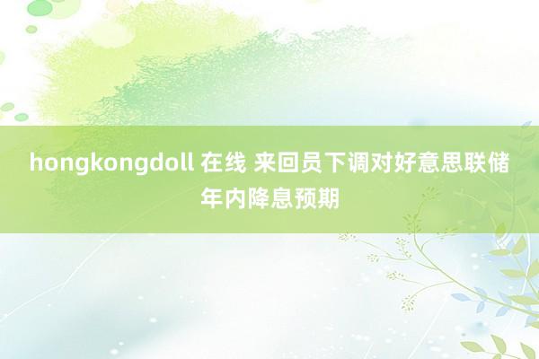 hongkongdoll 在线 来回员下调对好意思联储年内降息预期