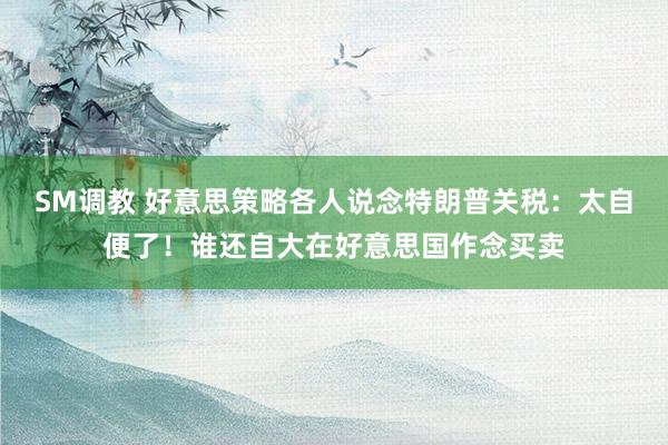 SM调教 好意思策略各人说念特朗普关税：太自便了！谁还自大在好意思国作念买卖
