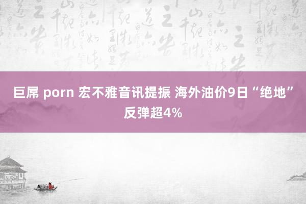 巨屌 porn 宏不雅音讯提振 海外油价9日“绝地”反弹超4%