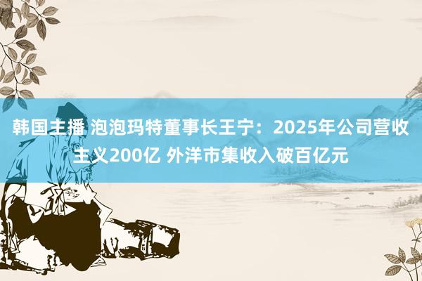 韩国主播 泡泡玛特董事长王宁：2025年公司营收主义200亿 外洋市集收入破百亿元