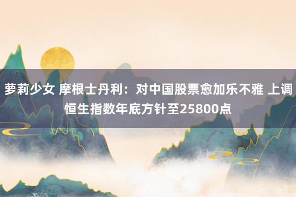萝莉少女 摩根士丹利：对中国股票愈加乐不雅 上调恒生指数年底方针至25800点