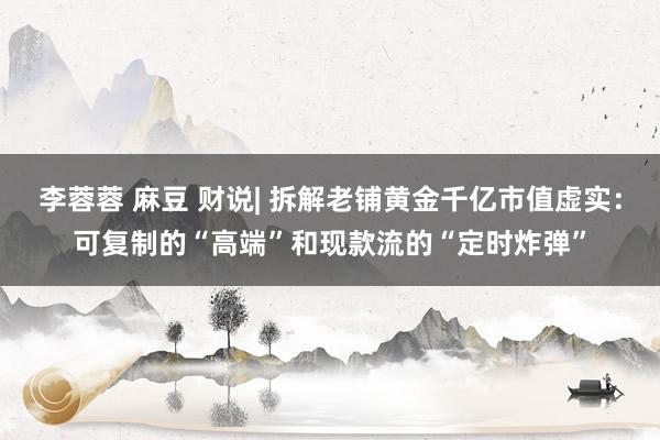 李蓉蓉 麻豆 财说| 拆解老铺黄金千亿市值虚实：可复制的“高端”和现款流的“定时炸弹”